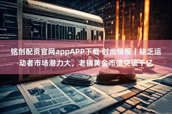 铭创配资官网appAPP下载 时尚情报｜缺乏运动者市场潜力大，老铺黄金市值突破千亿