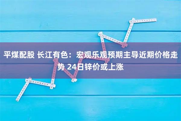 平煤配股 长江有色：宏观乐观预期主导近期价格走势 24日锌价或上涨