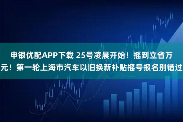 申银优配APP下载 25号凌晨开始！摇到立省万元！第一轮上海市汽车以旧换新补贴摇号报名别错过