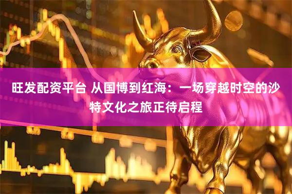 旺发配资平台 从国博到红海：一场穿越时空的沙特文化之旅正待启程