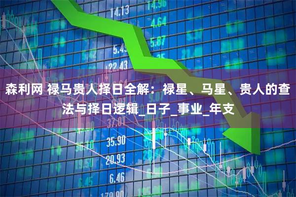森利网 禄马贵人择日全解：禄星、马星、贵人的查法与择日逻辑_日子_事业_年支