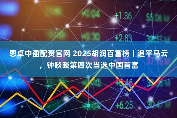 恩卓中盈配资官网 2025胡润百富榜丨追平马云，钟睒睒第四次当选中国首富