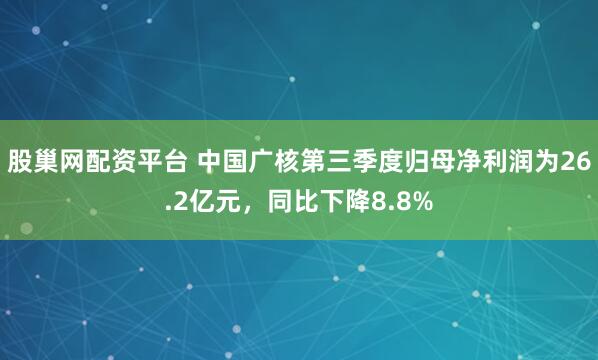 股巢网配资平台 中国广核第三季度归母净利润为26.2亿元，同比下降8.8%