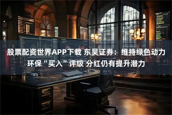 股票配资世界APP下载 东吴证券：维持绿色动力环保“买入”评级 分红仍有提升潜力