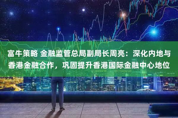富牛策略 金融监管总局副局长周亮：深化内地与香港金融合作，巩固提升香港国际金融中心地位