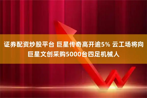 证券配资炒股平台 巨星传奇高开逾5% 云工场将向巨星文创采购5000台四足机械人
