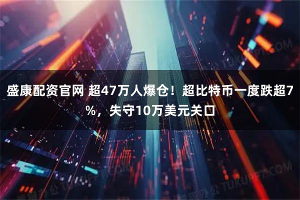 盛康配资官网 超47万人爆仓!超比特币一度跌超7%,失守10万美元关口