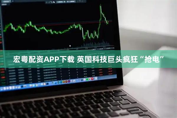 宏粤配资APP下载 英国科技巨头疯狂“抢电”