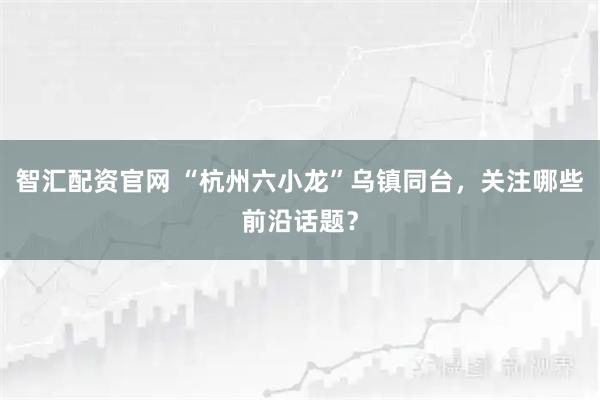智汇配资官网 “杭州六小龙”乌镇同台，关注哪些前沿话题？