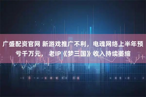 广盛配资官网 新游戏推广不利，电魂网络上半年预亏千万元， 老IP《梦三国》收入持续萎缩