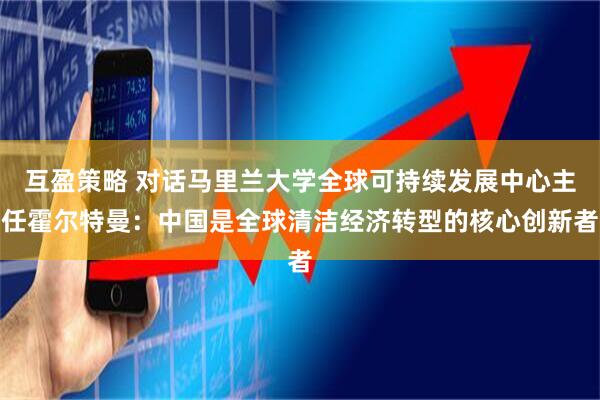 互盈策略 对话马里兰大学全球可持续发展中心主任霍尔特曼：中国是全球清洁经济转型的核心创新者