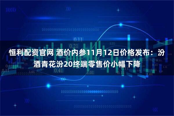 恒利配资官网 酒价内参11月12日价格发布:汾酒青花汾20终端零售价小幅下降