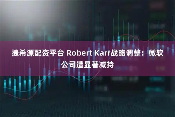 捷希源配资平台 Robert Karr战略调整：微软公司遭显著减持