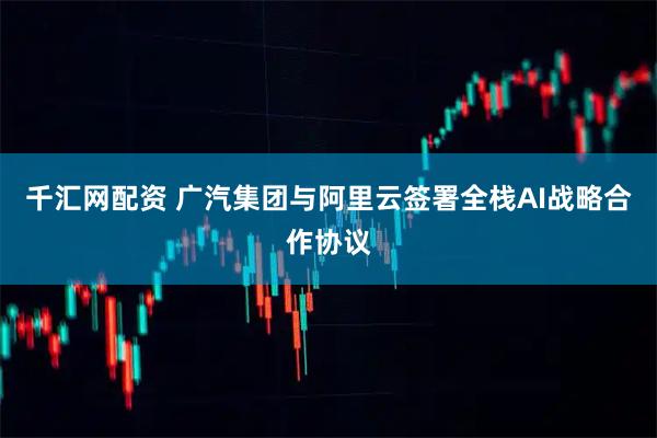千汇网配资 广汽集团与阿里云签署全栈AI战略合作协议
