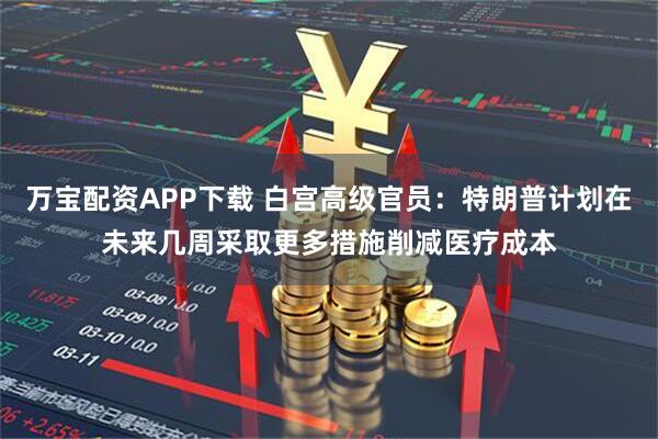万宝配资APP下载 白宫高级官员:特朗普计划在未来几周采取更多措施削减医疗成本
