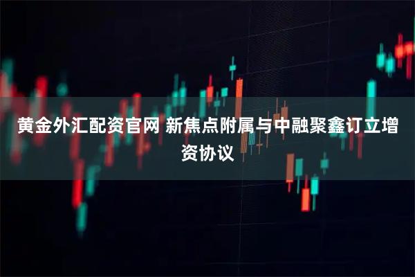 黄金外汇配资官网 新焦点附属与中融聚鑫订立增资协议