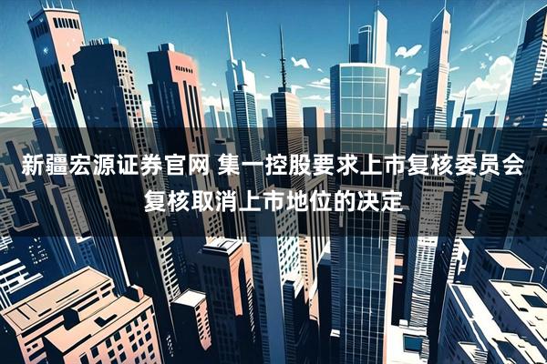 新疆宏源证券官网 集一控股要求上市复核委员会复核取消上市地位的决定