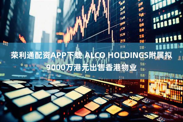 荣利通配资APP下载 ALCO HOLDINGS附属拟9000万港元出售香港物业