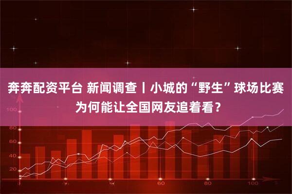 奔奔配资平台 新闻调查丨小城的“野生”球场比赛 为何能让全国网友追着看？
