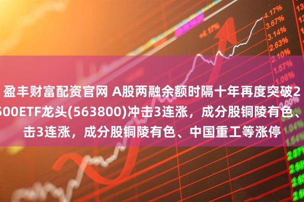 盈丰财富配资官网 A股两融余额时隔十年再度突破2万亿元，中证A500ETF龙头(563800)冲击3连涨，成分股铜陵有色、中国重工等涨停