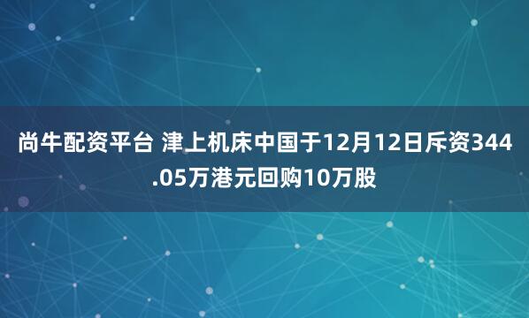 尚牛配资平台 津上机床中国于12月12日斥资344.05万港元回购10万股