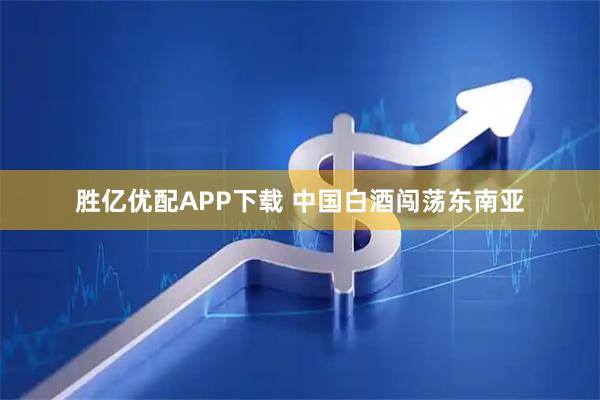 胜亿优配APP下载 中国白酒闯荡东南亚