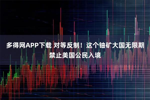 多得网APP下载 对等反制！这个铀矿大国无限期禁止美国公民入境