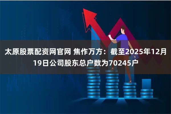 太原股票配资网官网 焦作万方：截至2025年12月19日公司股东总户数为70245户