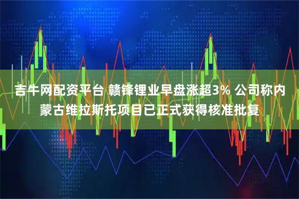 吉牛网配资平台 赣锋锂业早盘涨超3% 公司称内蒙古维拉斯托项目已正式获得核准批复