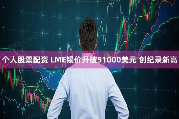 个人股票配资 LME锡价升破51000美元 创纪录新高