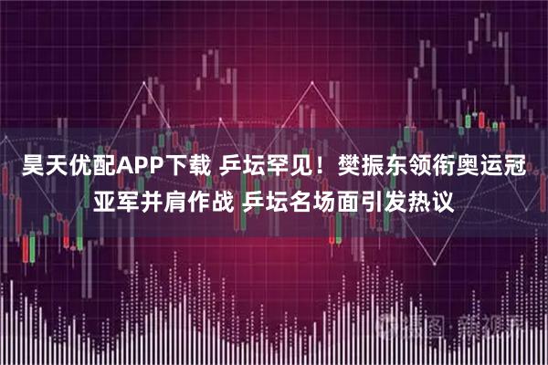 昊天优配APP下载 乒坛罕见！樊振东领衔奥运冠亚军并肩作战 乒坛名场面引发热议