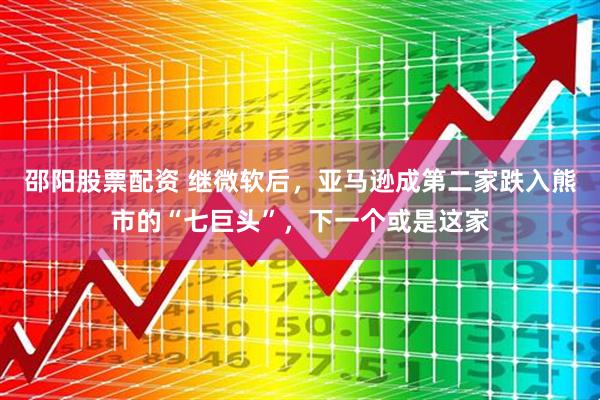 邵阳股票配资 继微软后，亚马逊成第二家跌入熊市的“七巨头”，下一个或是这家