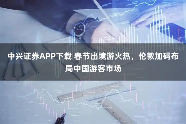 中兴证券APP下载 春节出境游火热，伦敦加码布局中国游客市场