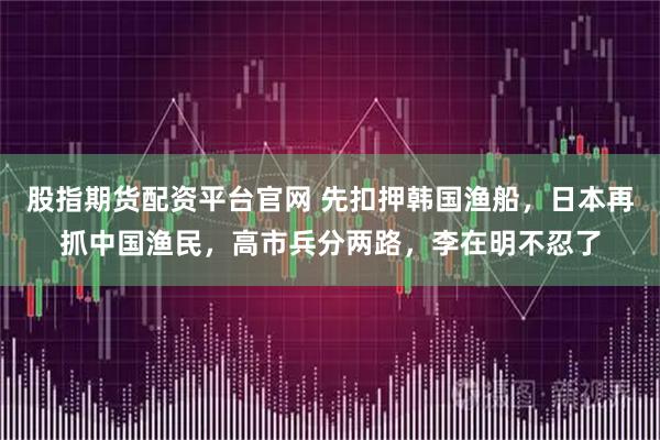 股指期货配资平台官网 先扣押韩国渔船，日本再抓中国渔民，高市兵分两路，李在明不忍了