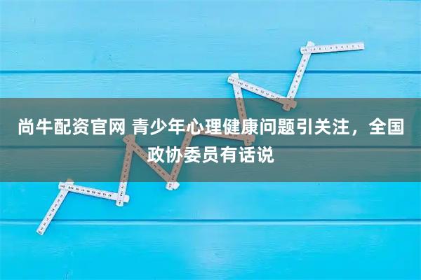 尚牛配资官网 青少年心理健康问题引关注，全国政协委员有话说